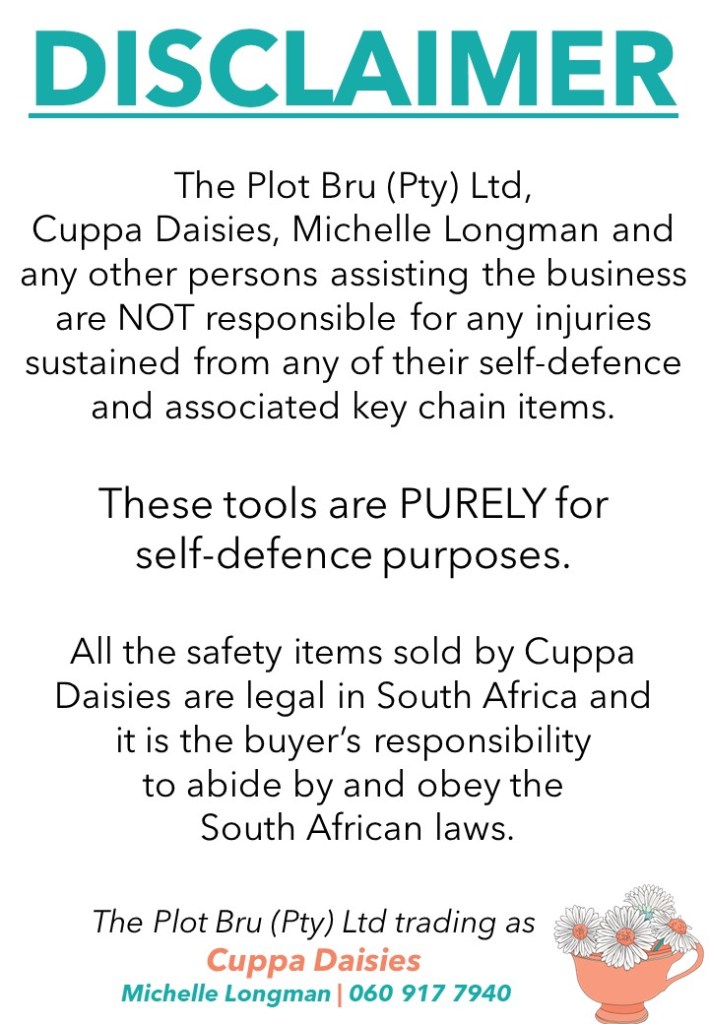 The Plot Bru (Pty) Ltd, Cuppa Daisies, Michelle Longman and any other persons assisting the business are NOT responsible for any injuries sustained from any of their self-defence and associated keychain items.  These tools are PURELY for self-defence purposes.  All the safety items sold by Cuppa Daisies are legal in South Africa and it is the buyer’s responsibility to abide by and obey the South African laws. 